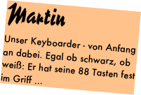 Martin
Unser Keyboarder - von Anfang an dabei. Egal ob schwarz, ob weiß: Er hat seine 88 Tasten fest im Griff ...